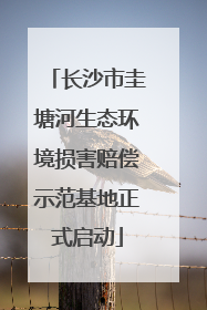 长沙市圭塘河生态环境损害赔偿示范基地正式启动