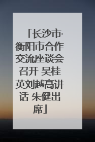 长沙市·衡阳市合作交流座谈会召开 吴桂英刘越高讲话 朱健出席