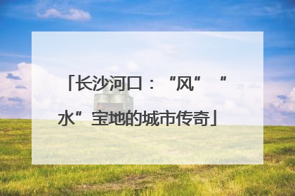 长沙河口：“风”“水”宝地的城市传奇