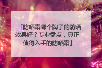 防晒霜哪个牌子的防晒效果好？专业盘点，真正值得入手的防晒霜