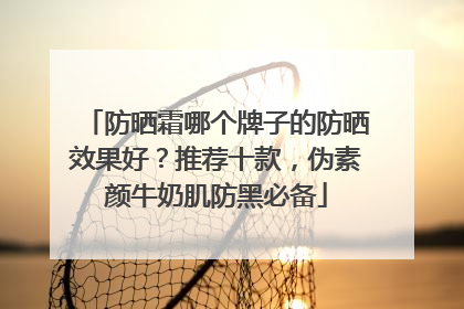 防晒霜哪个牌子的防晒效果好？推荐十款，伪素颜牛奶肌防黑必备