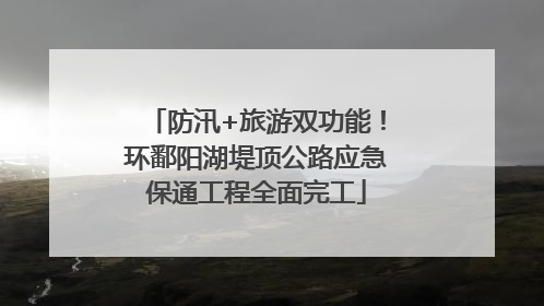 防汛+旅游双功能！环鄱阳湖堤顶公路应急保通工程全面完工