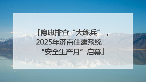 隐患排查“大练兵”，2025年济南住建系统“安全生产月”启幕