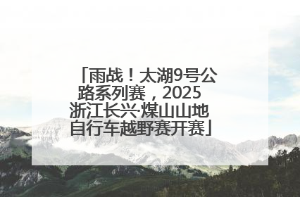 雨战！太湖9号公路系列赛，2025浙江长兴·煤山山地自行车越野赛开赛