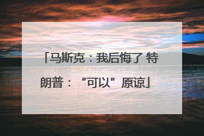 马斯克：我后悔了 特朗普：“可以”原谅