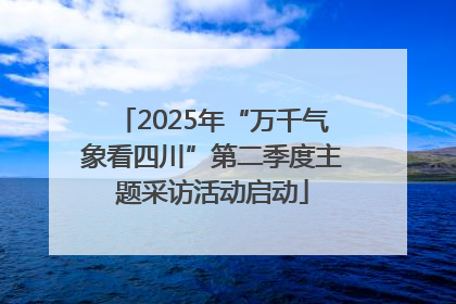 2025年“万千气象看四川”第二季度主题采访活动启动