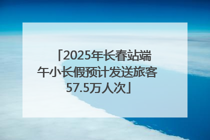 2025年长春站端午小长假预计发送旅客57.5万人次