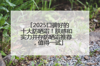 2025口碑好的十大防晒霜！肤感和实力并存防晒霜推荐，值得一试