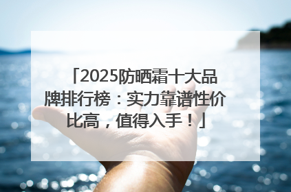 2025防晒霜十大品牌排行榜：实力靠谱性价比高，值得入手！
