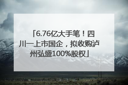 6.76亿大手笔！四川一上市国企，拟收购泸州弘盛100%股权