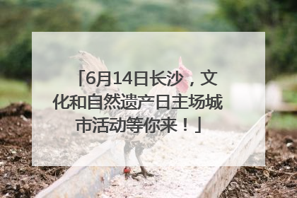 6月14日长沙，文化和自然遗产日主场城市活动等你来！